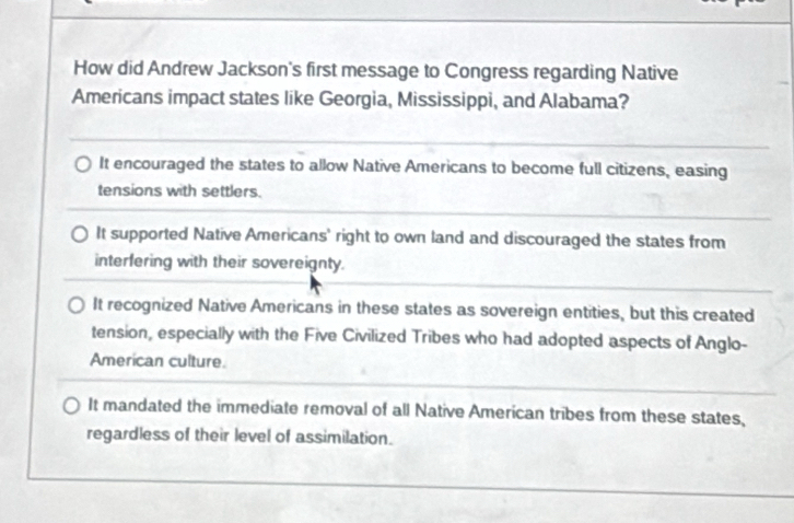 How did Andrew Jackson's first message to Congress regarding Native
Americans impact states like Georgia, Mississippi, and Alabama?
It encouraged the states to allow Native Americans to become full citizens, easing
tensions with settlers.
It supported Native Americans' right to own land and discouraged the states from
interfering with their sovereignty.
It recognized Native Americans in these states as sovereign entities, but this created
tension, especially with the Five Civilized Tribes who had adopted aspects of Anglo-
American culture.
It mandated the immediate removal of all Native American tribes from these states,
regardless of their level of assimilation.