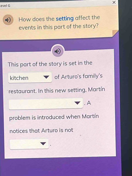 × 
evel G 
How does the setting affect the 
events in this part of the story? 
This part of the story is set in the 
kitchen of Arturo's family's 
restaurant. In this new setting, Martín 
. A 
problem is introduced when Martín 
notices that Arturo is not