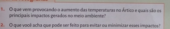 que vem provocando o aumento das temperaturas no Ártico e quais são os 
principais impactos gerados no meio ambiente? 
2. O que você acha que pode ser feito para evitar ou minimizar esses impactos?