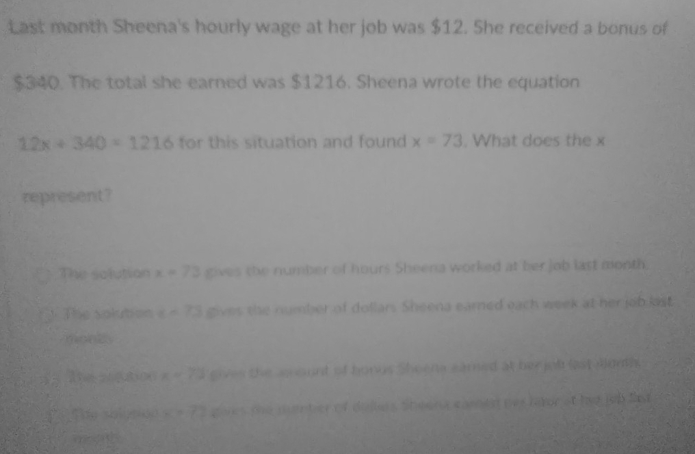 Last month Sheena's hourly wage at her job was $12. She received a bonus of
$340. The total she earned was $1216. Sheena wrote the equation
12x+340=1216 for this situation and found x=73. What does the x
represent?
The solution x=73 gives the number of hours Sheena worked at her job last month
The solution t=73 gives the number of dollars Sheena earned each week at her job list

. x=73 a
A(1,2,3) tn e n con e (énore e 15