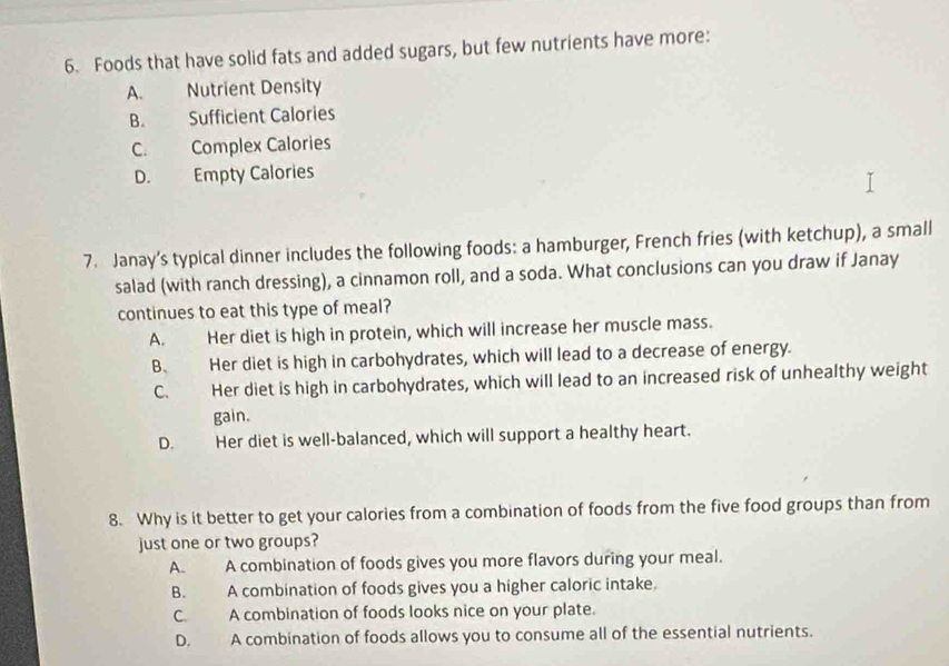 Foods that have solid fats and added sugars, but few nutrients have more:
A. Nutrient Density
B. Sufficient Calories
C. Complex Calories
D. Empty Calories
7. Janay’s typical dinner includes the following foods: a hamburger, French fries (with ketchup), a small
salad (with ranch dressing), a cinnamon roll, and a soda. What conclusions can you draw if Janay
continues to eat this type of meal?
A. Her diet is high in protein, which will increase her muscle mass.
B. Her diet is high in carbohydrates, which will lead to a decrease of energy.
C. Her diet is high in carbohydrates, which will lead to an increased risk of unhealthy weight
gain.
D. Her diet is well-balanced, which will support a healthy heart.
8. Why is it better to get your calories from a combination of foods from the five food groups than from
just one or two groups?
A. A combination of foods gives you more flavors during your meal.
B. A combination of foods gives you a higher caloric intake.
C. A combination of foods looks nice on your plate.
D. A combination of foods allows you to consume all of the essential nutrients.