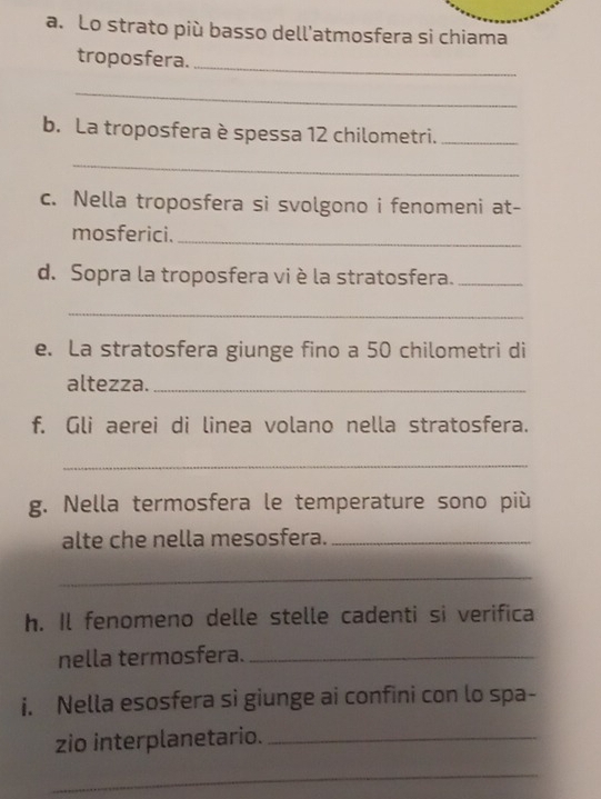 Lo strato più basso dell'atmosfera si chiama 
troposfera._ 
_ 
b. La troposfera è spessa 12 chilometri._ 
_ 
c. Nella troposfera si svolgono i fenomeni at- 
mosferici._ 
d. Sopra la troposfera vi è la stratosfera._ 
_ 
e. La stratosfera giunge fino a 50 chilometri di 
altezza._ 
f. Gli aerei di linea volano nella stratosfera. 
_ 
g. Nella termosfera le temperature sono più 
alte che nella mesosfera._ 
_ 
h. Il fenomeno delle stelle cadenti si verifica 
nella termosfera._ 
i. Nella esosfera si giunge ai confini con lo spa- 
zio interplanetario._ 
_