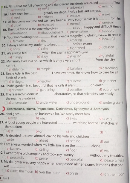 films.
15. Films that are full of exciting and dangerous incidents are called d) relaxing
a) stressful b) awful c) adventure
16. I have seen her _greatly on stage. She's a brilliant actress.
a) steal b) perform c) escape d) make
17. Ali has come on time and we have been all very surprised as it is _for him.
a) usual b) expected c) normal d) unusual
18. The true friend is the one who gives _at both happy and difficult times, d) support
a) frustration b) disappointment c) presentation
19. Your handwriting is so _that I need a magnifying glass   to read it. d) beautiful
a) fantastic b) tiny c) amazing
20. I always advise my students to keep _before exams.
a) noisy b) calm c) frightened d) stressed
21. We always feel _when the exams approach  .
a) hungry b) dizzy c) stressed d) grateful
22. My family lives in a house which is only a very short _from the city
centre. d) gardening
a) distance b) temple c) isolation
23. Uncle Adel is the best _I have ever met. He knows how to care for all
kinds of plants.
a) biologis b) teacher c) director d) gardener
24. Ehab's garden is so beautiful that he calls it a/an _on earth.
a) distance b) gardening c) paradise d) equipment
25. The research is done in _laboratories, so that scientists can study
the marine creatures. d) under ground
a) underwater b) under water c) underground
Expressions, Idioms, Prepositions, Derivatives, Synonyms & Antonyms
26. Hani goes _on business a lot. We rarely meet him. d) a way
a) way b) ways c) away
27. A lot of young people are interested_ watching football matches in
the stadium.
a) at b) on c) of d) in
28. He decided to travel abroad leaving his wife and children_
a) for b) ahead c) behind d) out
9. I am always worried when my little son is on the _alone.
a) balcony b) ceiling c) floor d) wall
0. I went to the old company and took my money _without any troubles.
a) peacefully b) peace c) peaceful d) peacefulness
1. My daughter was very happy when she passed all her exams. It means that she
was _.
a) above the moon b) over the moon c) on air d) on the moon
Part 2