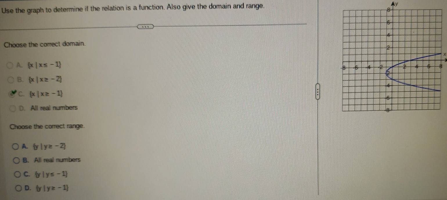 Use the graph to determine if the relation is a function. Also give the domain and range.
Choose the correct domain.
χ
A.  x|x≤ -1 8
B.  x|x≥ -2
C.  x|x≥ -1
D. All real numbers
Choose the correct range.
A.  y|y≥ -2
B. All real numbers
C.  y|y≤ -1
D.  y|y≥ -1