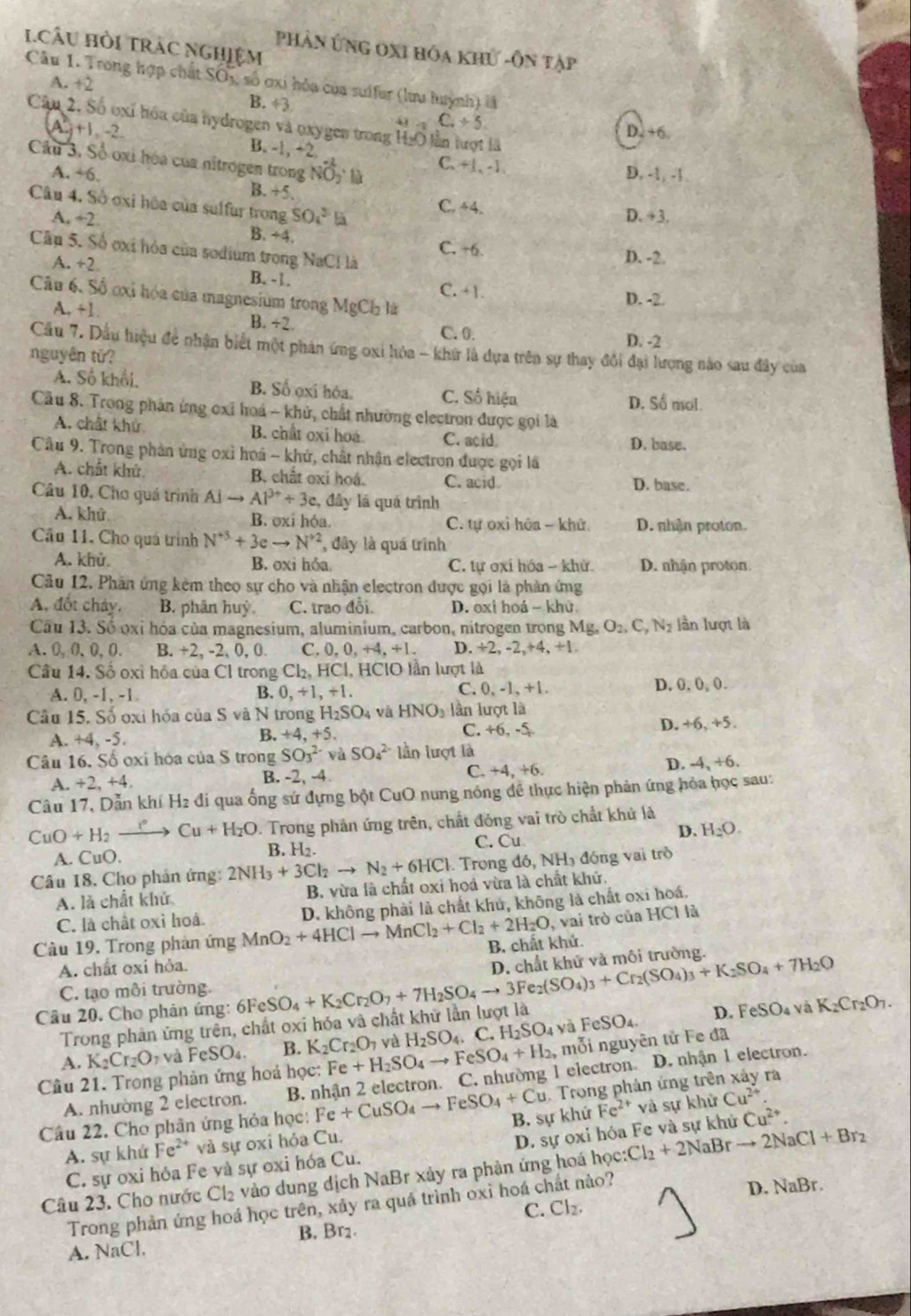 1CâU Hỏi trác nghiệm
phân ứng oxi hóa khử -Ôn tập
Câu 1. Trong hợp chất SO5, số ơxi hỏa của suifur (lưu luỳnh) là
A. +2
B. ÷3
C_4+5
Câu 2. Số oxi hóa của hydrogen và oxygen trong H₂O lần lượt là
A +1 2
D. +6
B. -1, +2 
Câu 3, Số oxi hóa của nitrogen trong NO là C.+1, -1 D. -1, -1 .
A. +6. B. +5.
Câu 4. Số ơxỉ hóa của sulfur trong SO_4^(3 C. 44. D. +3.
A. ÷2 B. ÷4. C. -6.
Cầp 5. Số oxi hóa của sodium trong NaCl là
D. -2.
A. +2 B. -1. C. +1.
Câu 6. Số ơxi hóa của magnesium trong MgCh là
D. -2.
A. +1. B. +2. C. 0.
D. -2
Cầu 7. Dầu hiệu đề nhận biết một phản ứng oxi hóa - khữ là dựa trên sự thay đổi đại lượng nào sau đây của
nguyên tữ?
A. Số khối, B. Số ọxi hóa. C. Số hiện D. Số mol.
Cầu 8. Trong phản ứng oxỉ hoá - khử, chất nhường electron được gọi là
A. chất khứ B. chat oxi hoa C. acid
D. base.
Câu 9. Trong phản ứng oxỉ hoá - khứ, chất nhận electron được gọi là
A. chất khử. B. chất oxỉ hoá. C. acid D. base.
Câu 10. Chơ quá trình Alto Al^3+)+3e 2, đây lá quá trình
A. khử B. oxi hóa. C. tự oxỉ hoa - khử. D. nhận proton.
Câu 11, Cho quá trình N^(+5)+3eto N^(+2) , đây là quá trình
A. khủ. B. oxi hỏa C. tự oxi hóa - khử D. nhận proton.
Câu 12. Phân ứng kèm theo sự cho và nhận electron được gọi là phản ứng
A. đốt cháy, B. phân huỳ. C. trao đổi D. oxi hoá - khử.
Câu 13. Số oxỉ hóa của magnesium, aluminium, carbon, nitrogen trong Mg_nO_2,C,N_2 lần lượt là
A.0,0,0, 0. B. +2, -2, 0, 0. C. 0,0,+4,+1. D. ÷2, -2,+4, +1
Câu 14. Số oxỉ hóa của Cl trong Cl_2,HCl, HCIO lần lượt là
A. 0, -1, -1 B. 0,+1,+1. C. 0, -1, +1. D, 0, (), (.
Câu 15. Số oxi hóa của S và N trong H_2SO_4 và HNO_3 1: ần lượt là
D.
A. +4,-5. C. +6, -5 +6,+5.
B. +4,+5.
Câu 16. Số ọxi hóa của S trong SO_3^((2-) và SO_4^(2-) lần lượt là
A. +2,+4, B. -2, -4 C. +4, +6. D. -4,+6.
Câu 17, Dẫn khí H2 đi qua ống sứ đựng bột CuO nung nóng để thực hiện phản ứng hỏa học sau:
CuO+H_2) Cu+H_2O *. Trong phản ứng trên, chất đóng vai trò chất khứ là
D. H_2O.
A. CuC ). B. H2.
C. Cu
Câu 18. Cho phản ứng: 2NH_3+3Cl_2to N_2+6HCl. Trong d6,NH đóng vai trò
A. là chất khử B. vừa là chất oxi hoả vừa là chất khử.
C. là chất oxỉ hoả. D. không phải là chất khủ, không là chất oxi hoá.
, vai trò của HCl là
Câu 19. Trong phàn ứng MnO_2+4HClto MnCl_2+Cl_2+2H_2O B. chất khứ.
A. chất oxi hỏa.
Câu 20. Cho phân ứng: 6FeSO_4+K_2Cr_2O_7+7H_2SO_4to 3Fe_2(SO_4)_3+Cr_2(SO_4)_3+K_2SO_4+7H_2O D. chất khử và môi trường.
C. tạo môi trường.
Trong phân ứng trên, chất oxi hóa và chất khử lần lượt là D. eSO_4 và K_2Cr_2O_7.
A. K_2Cr_2O_7 và FeSO 4 B. K_2Cr_2O_7 và FeSO₄.
Câu 21. Trong phản ứng hoá học: Fe+H_2SO_4to FeSO_4+H_2 yà H_2SO_4. C. H_2SO_4 , mỗi nguyên tử Fe đã
A. nhường 2 electron. B. nhận 2 electron. C. nhường 1 electron. D. nhận 1 electron.
Trong phản ứng trên xảy ra
Câu 22. Cho phần ứng hỏa học: Fe+CuSO_4to FeSO_4+Cu B. sự khứ Fe^(2+) và sự khử Cu^(2+)
A. sự khứ Fe^(2+) sqrt(2) sự oxi hóa Cu.
C. sự oxi hóa Fe và sự oxi hóa Cu. D. sự oxi hóa Fe và sự khử Cu^(2+).
Câu 23. Cho nước Cl_2 vào dung địch NaBr xảy ra phản ứng hoá học: :Cl_2+2NaBrto 2NaCl+Br_2
Trong phản ứng hoá học trên, xảy ra quá trình oxì hoá chất nào? D. NaBr.
C. Cl_2.
B. Br₂.
A. NaCl.