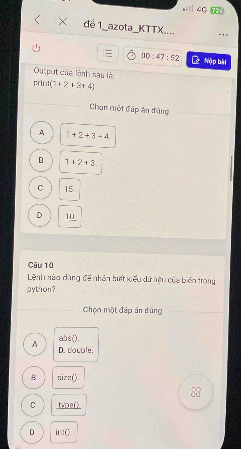 4G72
đề 1_azota_KTTX....
. . 
00:47:52 Nộp bài
Output của lệnh sau là:
print (1+2+3+4)
Chọn một đáp án đúng
A 1+2+3+4.
B 1+2+3.
C 15.
D 10.
Câu 10
Lệnh nào dùng để nhận biết kiểu dữ liệu của biến trong
python?
Chọn một đáp án đúng
abs().
A
D. double.
B size().
□□
□□
C type().
D int().