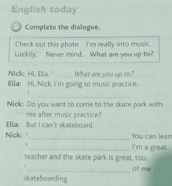 English today 
Complete the dialogue. 
Check out this photo I’m really into music. 
Luckily, Never mind. What are you up to? 
Nick: Hi, Ella. ' What are you up to?_ 
Ella: Hi, Nick. I'm going to music practice. 
_ 
2 
Nick: Do you want to come to the skate park with 
me after music practice? 
Ella: But I can't skateboard. 
Nick: 3 _You can learr 
4 
_I'm a great 
teacher and the skate park is great, too. 
_of me 
skateboarding.