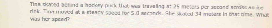 Tina skated behind a hockey puck that was traveling at 25 meters per second across an ice 
rink. Tina moved at a steady speed for 5.0 seconds. She skated 34 meters in that time. What 
was her speed?