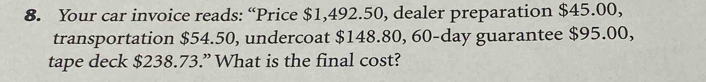 Your car invoice reads: “Price $1,492.50, dealer preparation $45.00, 
transportation $54.50, undercoat $148.80, 60-day guarantee $95.00, 
tape deck $238.73.” What is the final cost?