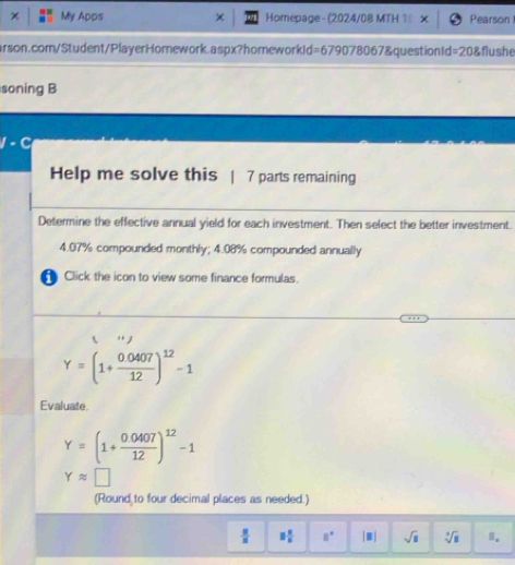 × My Apps Homepage - (2024/08 MTH 1 Pearson 
arson.com/Student/PlayerHomework.aspx?homeworkId=679078067&questionId=20&flushe 
soning B 
I 
Help me solve this | 7 parts remaining 
Determine the effective annual yield for each investment. Then select the better investment.
4.07% compounded monthly; 4.08% compounded annually 
Click the icon to view some finance formulas. 
‘ .
Y=(1+ (0.0407)/12 )^12-1
Evaluate.
Y=(1+ (0.0407)/12 )^12-1
Yapprox □
(Round to four decimal places as needed.)
 8/8  3 2/5  □° |□ | sqrt(□ ) sqrt[4](□ ) ".