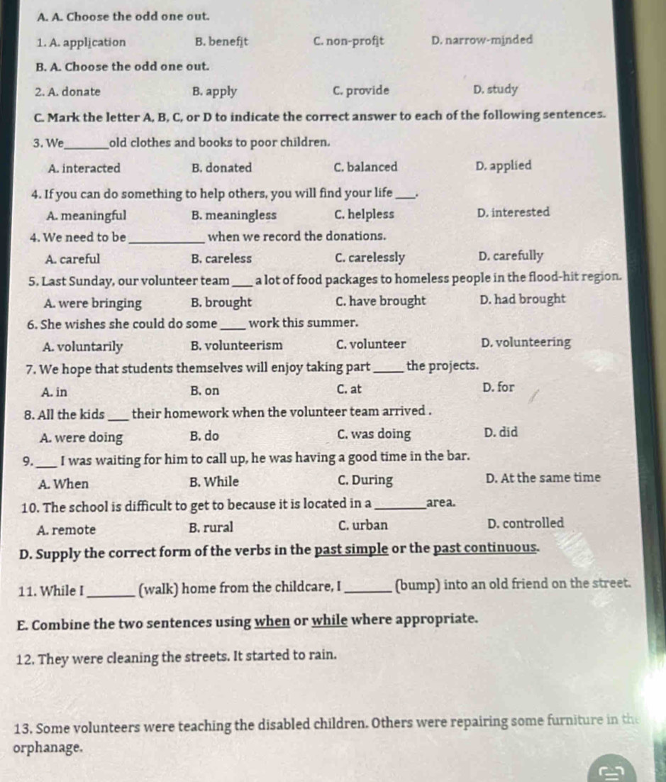 Choose the odd one out.
1. A. application B. benefit C. non-proft D. narrow-minded
B. A. Choose the odd one out.
2. A. donate B. apply C. provide D. study
C. Mark the letter A, B, C, or D to indicate the correct answer to each of the following sentences.
3. We_ old clothes and books to poor children.
A. interacted B. donated C. balanced D. applied
4. If you can do something to help others, you will find your life_ .
A. meaningful B. meaningless C. helpless D. interested
4. We need to be _when we record the donations.
A. careful B. careless C. carelessly D. carefully
5. Last Sunday, our volunteer team _a lot of food packages to homeless people in the flood-hit region.
A. were bringing B. brought C. have brought D. had brought
6. She wishes she could do some_ work this summer.
A. voluntarily B. volunteerism C. volunteer D. volunteering
7. We hope that students themselves will enjoy taking part_ the projects.
A. in B. on C. at D. for
8. All the kids _their homework when the volunteer team arrived .
A. were doing B. do C. was doing D. did
9. _I was waiting for him to call up, he was having a good time in the bar.
A. When B. While C. During D. At the same time
10. The school is difficult to get to because it is located in a_ area.
A. remote B. rural C. urban D. controlled
D. Supply the correct form of the verbs in the past simple or the past continuous.
11. While I _(walk) home from the childcare, I _(bump) into an old friend on the street.
E. Combine the two sentences using when or while where appropriate.
12. They were cleaning the streets. It started to rain.
13. Some volunteers were teaching the disabled children. Others were repairing some furniture in the
orphanage.