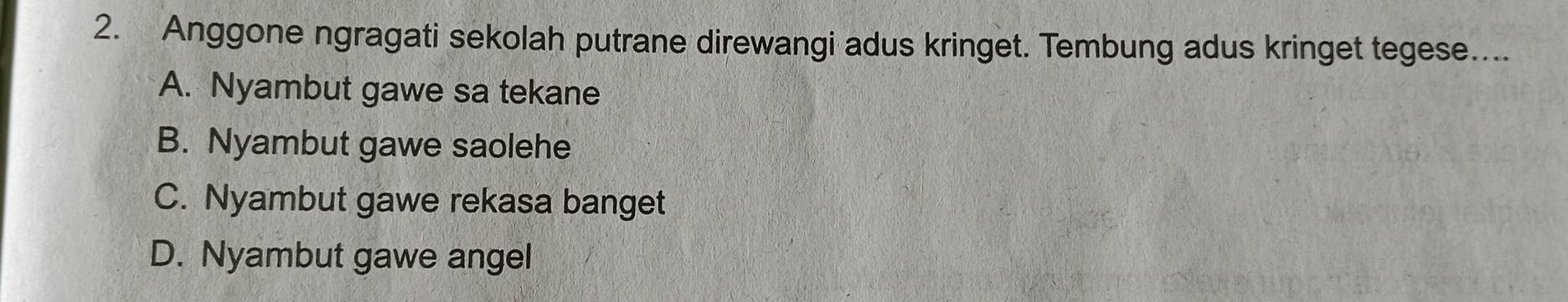 Anggone ngragati sekolah putrane direwangi adus kringet. Tembung adus kringet tegese....
A. Nyambut gawe sa tekane
B. Nyambut gawe saolehe
C. Nyambut gawe rekasa banget
D. Nyambut gawe angel