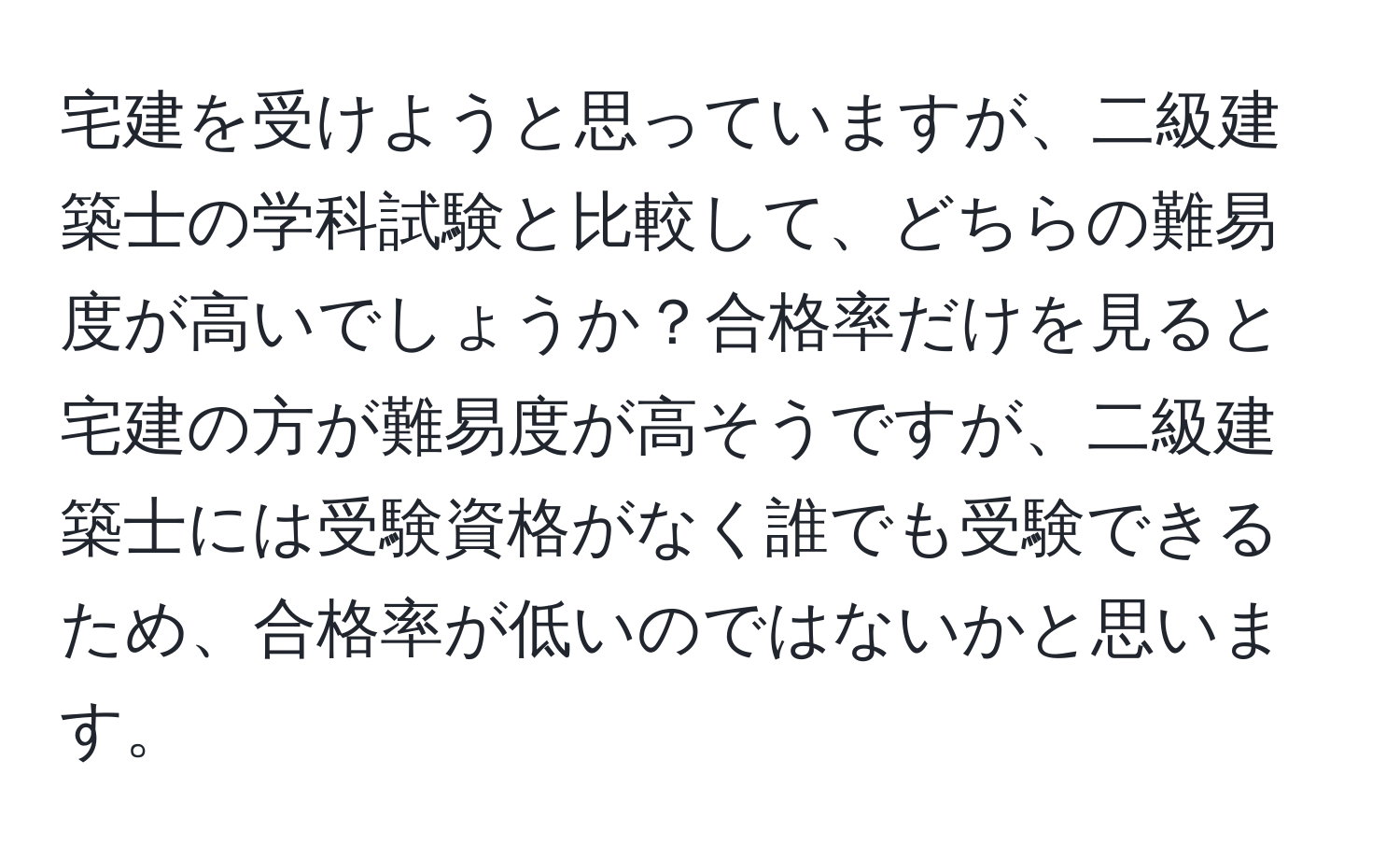 宅建を受けようと思っていますが、二級建築士の学科試験と比較して、どちらの難易度が高いでしょうか？合格率だけを見ると宅建の方が難易度が高そうですが、二級建築士には受験資格がなく誰でも受験できるため、合格率が低いのではないかと思います。