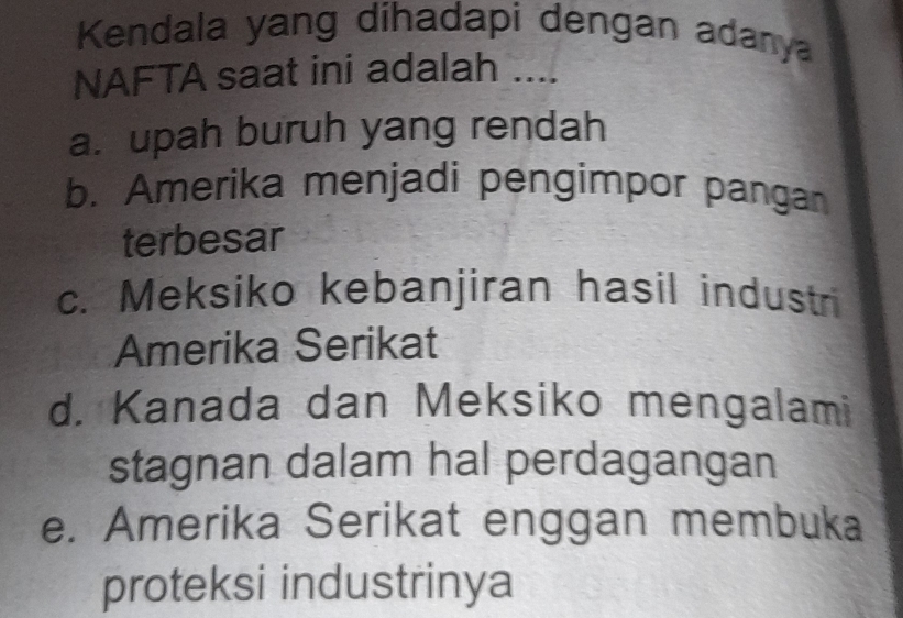 Kendala yang dihadapi dengan adanya
NAFTA saat ini adalah ....
a. upah buruh yang rendah
b. Amerika menjadi pengimpor pangan
terbesar
c. Meksiko kebanjiran hasil industr
Amerika Serikat
d. Kanada dan Meksiko mengalami
stagnan dalam hal perdagangan
e. Amerika Serikat enggan membuka
proteksi industrinya