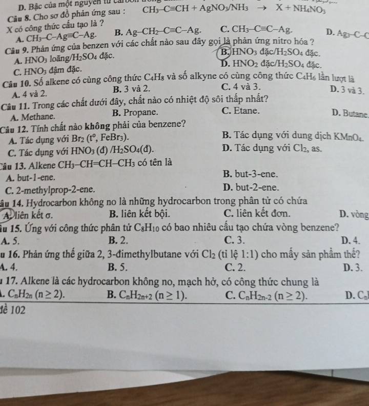 Bâc của một nguyên từ carbo
Câu 8. Cho sơ đồ phản ứng sau : CH_3-Cequiv CH+AgNO_3/NH_3to X+NH_4NO_3
X có công thức cấu tạo là ?
A. CH_3-C-Agequiv C-Ag. B. Ag-CH_2-Cequiv C-Ag. C. CH_3-Cequiv C-Ag. D.
Cầu 9. Phản ứng của benzen với các chất nào sau đây gọi là phản ứng nitro hóa ? Ag_3-C-C
A. HNO_3 loãng/ H_2SO_4 đặc.
B. HNO_3 đặc/ H_2SO_4 đặc.
D. HNO_2 đặc/ H_2SO_4 đặc.
C. HNO_3 đậm đặc.
Câu 10. Số alkene có cùng công thức C_4H_8 và số alkyne có cùng công thức C4H₆ lần lượt là
A. 4 và 2. B. 3 và 2. C. 4 và 3.
D. 3 và 3.
Câu 11. Trong các chất dưới đây, chất nào có nhiệt độ sôi thấp nhất?
C. Etane.
A. Methane. B. Propane. D. Butane
Câu 12. Tính chất nào không phải của benzene?
A. Tác dụng với Br_2(t°,FeBr_3).
B. Tác dụng với dung dịch KMnO₄
C. Tác dụng với HNO_3 (đ) /H_2SO_4(d). D. Tác dụng với Cl_2 as.
Câu 13. Alkene CH_3-CH= CH [-CH_3 có tên là
A. but-1-ene. B. but-3-ene.
C. 2-methylprop-2-ene. D. but-2-ene.
âu 14. Hydrocarbon không no là những hydrocarbon trong phân tử có chứa
A. liên kết σ. B. liên kết bội. C. liên kết đơn. D. vòng
Ấu 15. Ứng với công thức phân tử C_8H_10 có bao nhiêu cầu tạo chứa vòng benzene?
A. 5. B. 2. C. 3. D. 4.
u 16. Phản ứng thế giữa 2, 3-đimethylbutane với Cl_2 (tỉ lệ 1:1) cho mấy sản phầm thế?
A. 4. B. 5. C. 2. D. 3.
u 17. Alkene là các hydrocarbon không no, mạch hở, có công thức chung là
C_nH_2n(n≥ 2). B. C_nH_2n+2(n≥ 1). C. C_nH_2n-2(n≥ 2). D. C_0]
1è 102