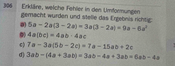 306 Erkläre, welche Fehler in den Umformungen 
gemacht wurden und stelle das Ergebnis richtig: 
a) 5a-2a(3-2a)=3a(3-2a)=9a-6a^2
b) 4a(bc)=4ab· 4ac
c) 7a-3a(5b-2c)=7a-15ab+2c
d) 3ab-(4a+3ab)=3ab-4a+3ab=6ab-4a