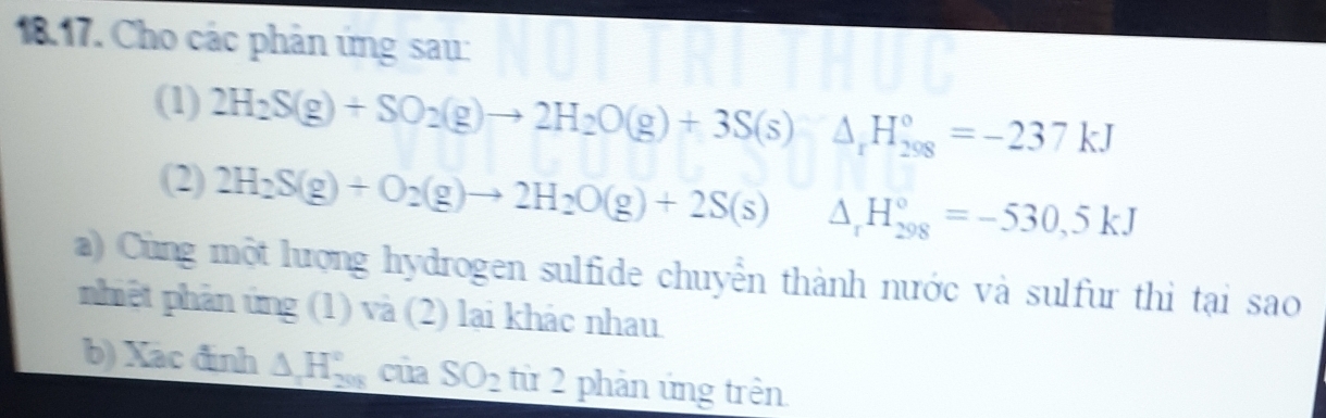 Cho các phản ứng sau: 
(1) 2H_2S(g)+SO_2(g)to 2H_2O(g)+3S(s) △ _rH_(298)°=-237kJ
(2) 2H_2S(g)+O_2(g)to 2H_2O(g)+2S(s) △ _rH_(298)°=-530,5kJ
a) Cùng một lượng hydrogen sulfide chuyển thành nước và sulfur thì tại sao 
phiệt phản ứng (1) và (2) lại khác nhau. 
b) Xac định △ H_(208)° cùa SO_2 từ 2 phản ứng trên