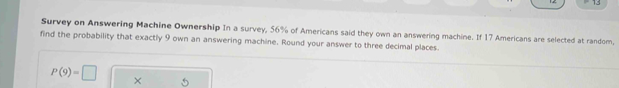 Survey on Answering Machine Ownership In a survey, 56% of Americans said they own an answering machine. If 17 Americans are selected at random, 
find the probability that exactly 9 own an answering machine. Round your answer to three decimal places.
P(9)=□ ×