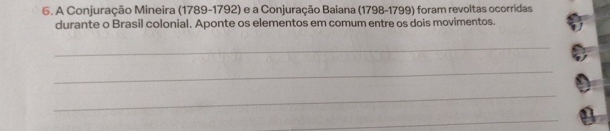 A Conjuração Mineira (1789-1792) e a Conjuração Baiana (1798-1799) foram revoltas ocorridas 
durante o Brasil colonial. Aponte os elementos em comum entre os dois movimentos. 
_ 
_ 
_ 
_