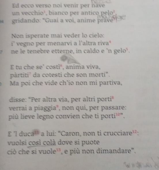 Ed ecco verso noi venir per have 
un vecchio², bianco per antico pe 10^2. 
gridando: "Guai a voi, anime pravé”, 
Non isperate mai veder lo cielo: 
i^a vegno per menarvi a l'altra rivaª 
ne le tenebre etterne, in caldo e 'n gelo". 
E tu che se’ costiá, anima viva, 
pàrtiti² da cotesti che son morti". 
Ma poi che vide ch’io non mi partiva, 
disse: “Per altra via, per altri porti" 
verrai a piaggia°, non qui, per passare: 
più lieve legno convien che ti porti¹º", 
F 1duca^(11) a lui: “Caron, non ti crucciar e^(12) ` 
vuolsi così colà dove si puote 
ciò che sì vuole^(13) , e più non dimandare",