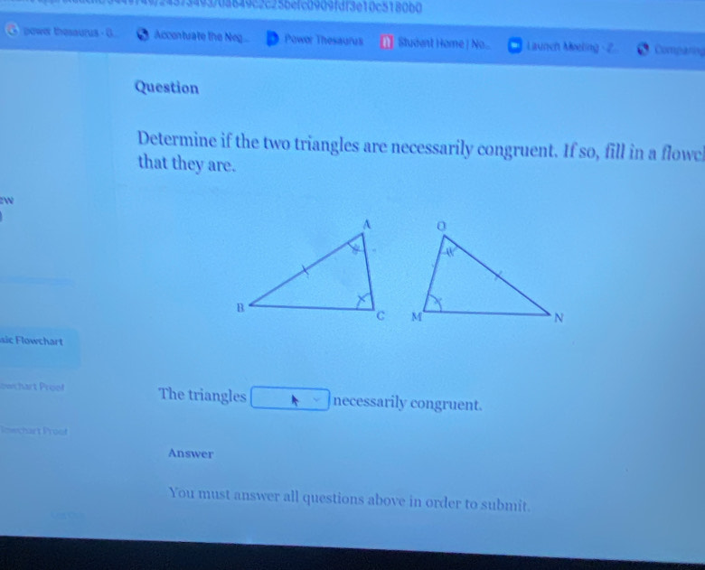 4373493/0a849c2c25befc0909fdf3e10c5180b0 
power thesaurus - G Accontuate the Neg Powor Thesaurus Student Home | No... Launch Meeling Comparing 
Question 
Determine if the two triangles are necessarily congruent. If so, fill in a flowc 
that they are. 
zW 
c chart 
owchart Proof The triangles necessarily congruent. 
Imwchart Proof 
Answer 
You must answer all questions above in order to submit.