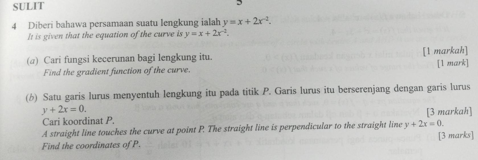 SULIT I 
4 Diberi bahawa persamaan suatu lengkung ialah y=x+2x^(-2). 
It is given that the equation of the curve is y=x+2x^(-2). 
(a) Cari fungsi kecerunan bagi lengkung itu. [1 markah] 
[1 mark] 
Find the gradient function of the curve. 
(b) Satu garis lurus menyentuh lengkung itu pada titik P. Garis lurus itu berserenjang dengan garis lurus
y+2x=0. [3 markah] 
Cari koordinat P. 
A straight line touches the curve at point P. The straight line is perpendicular to the straight line y+2x=0. 
[3 marks] 
Find the coordinates of P.