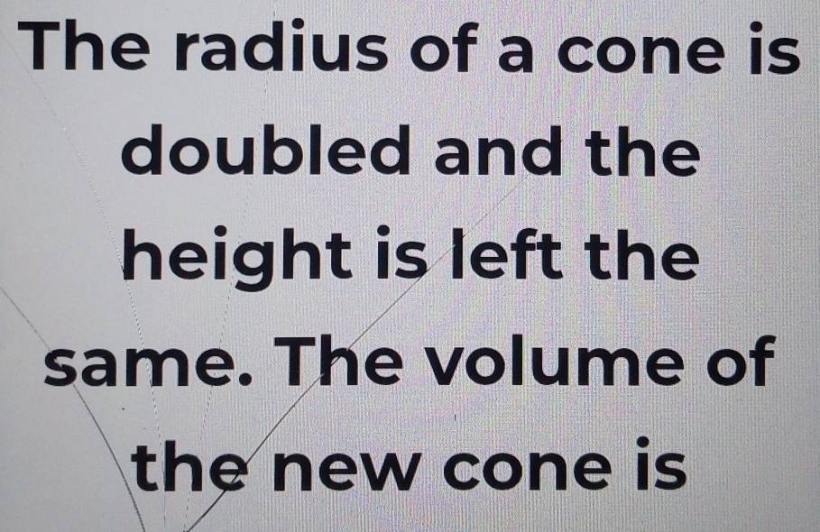 The radius of a cone is 
doubled and the 
height is left the 
same. The volume of 
the new cone is