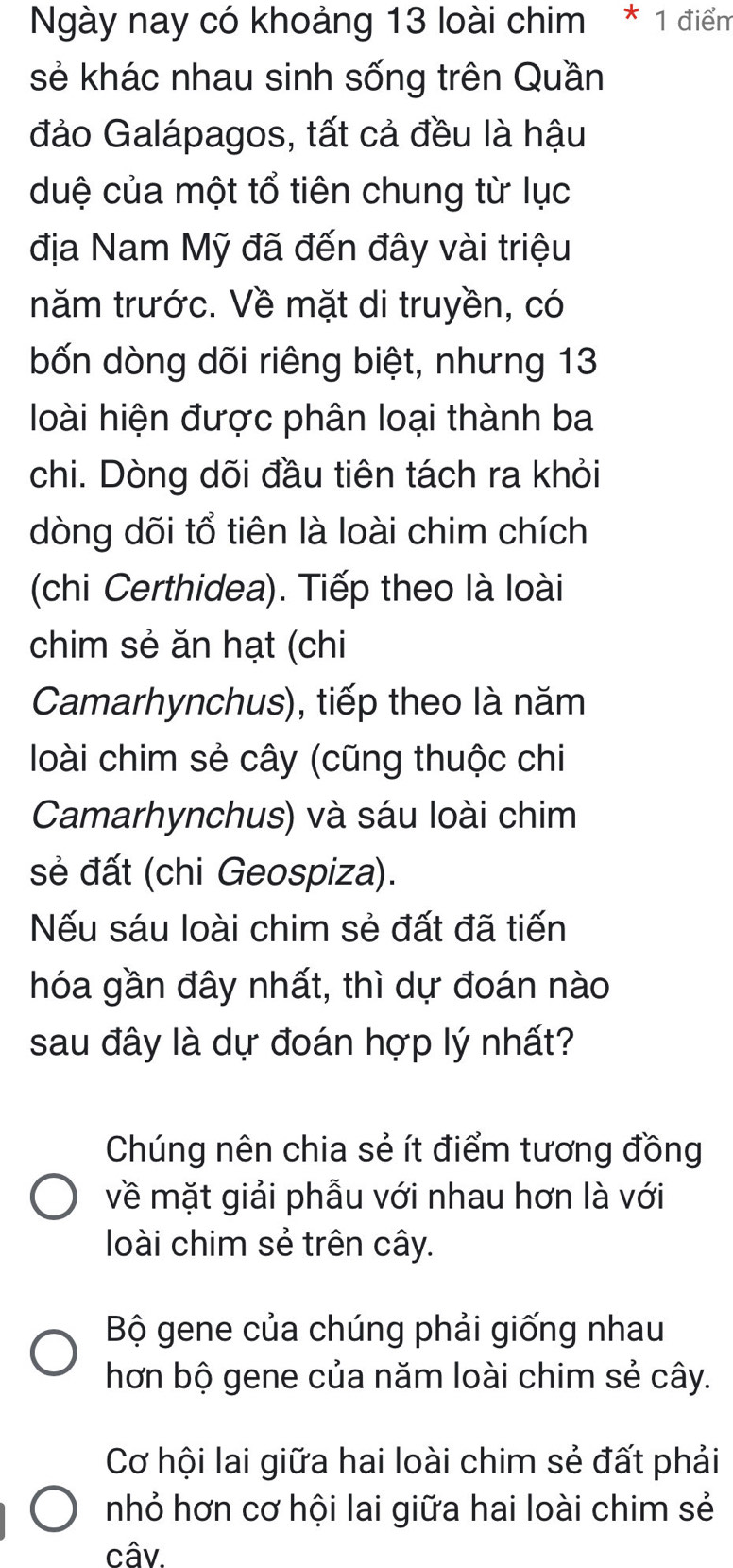 Ngày nay có khoảng 13 loài chim * 1 điểm
sẻ khác nhau sinh sống trên Quần
đảo Galápagos, tất cả đều là hậu
duệ của một tổ tiên chung từ lục
địa Nam Mỹ đã đến đây vài triệu
năm trước. Về mặt di truyền, có
bốn dòng dõi riêng biệt, nhưng 13
loài hiện được phân loại thành ba
chi. Dòng dõi đầu tiên tách ra khỏi
dòng dõi tổ tiên là loài chim chích
(chi Certhidea). Tiếp theo là loài
chim sẻ ăn hạt (chi
Camarhynchus), tiếp theo là năm
loài chim sẻ cây (cũng thuộc chi
Camarhynchus) và sáu loài chim
sẻ đất (chi Geospiza).
Nếu sáu loài chim sẻ đất đã tiến
hóa gần đây nhất, thì dự đoán nào
sau đây là dự đoán hợp lý nhất?
Chúng nên chia sẻ ít điểm tương đồng
về mặt giải phẫu với nhau hơn là với
loài chim sẻ trên cây.
Bộ gene của chúng phải giống nhau
hơn bộ gene của năm loài chim sẻ cây.
Cơ hội lai giữa hai loài chim sẻ đất phải
nhỏ hơn cơ hội lai giữa hai loài chim sẻ
câv.