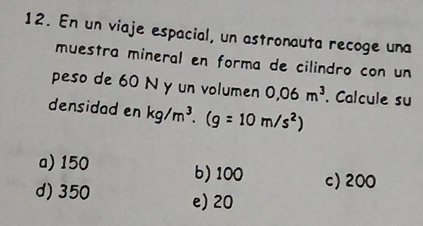 En un viaje espacial, un astronauta recoge una
muestra mineral en forma de cilindro con un
peso de 60 N y un volumen 0,06m^3. Calcule su
densidad en kg/m^3. (g=10m/s^2)
a) 150
b) 100
d) 350
c) 200
e) 20