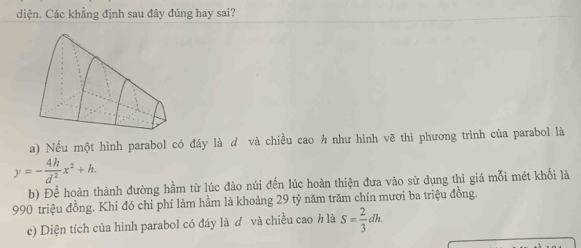 diện. Các khẳng định sau đây đúng hay sai?
a) Nếu một hình parabol có đáy là ơ và chiều cao h như hình vẽ thì phương trình của parabol là
y=- 4h/d^2 x^2+h.
b) Để hoàn thành đường hầm từ lúc đào núi đến lúc hoàn thiện đưa vào sử dụng thì giá mỗi mét khối là
990 triệu đồng. Khi đó chi phí làm hầm là khoảng 29 tỷ năm trăm chín mươi ba triệu đồng.
c) Diện tích của hình parabol có đáy là ở và chiều cao h là S= 2/3 dh.