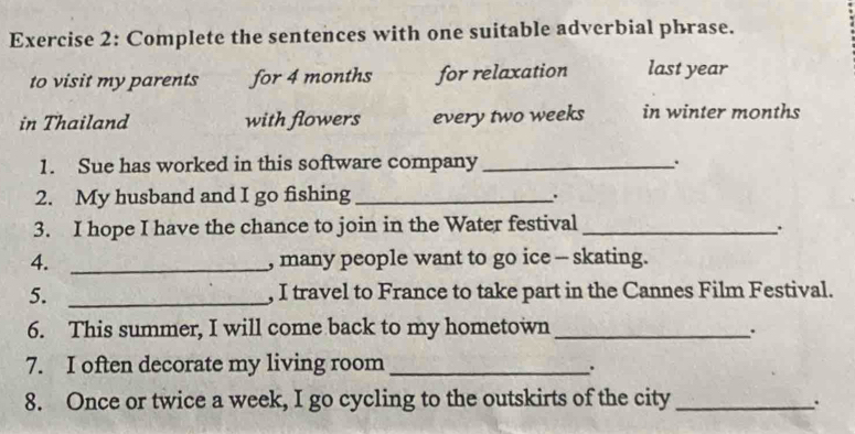 Complete the sentences with one suitable adverbial phrase. 
to visit my parents for 4 months for relaxation last year
in Thailand with flowers every two weeks in winter months
1. Sue has worked in this software company_ 
. 
2. My husband and I go fishing_ 
. 
3. I hope I have the chance to join in the Water festival_ 
4. _, many people want to go ice - skating. 
5. _, I travel to France to take part in the Cannes Film Festival. 
6. This summer, I will come back to my hometown_ 
. 
7. I often decorate my living room_ 
. 
8. Once or twice a week, I go cycling to the outskirts of the city_ 
.