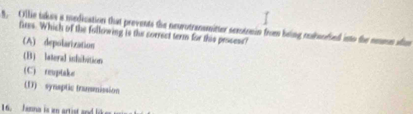 Ollie takes a medication that prevents the neurotransmitter sexotoain from being nedroofied into the neesn afum
fres. Which of the following is the correct term for this prosess?
(A) depolarization
(B) lateral inhibition
(C) reuptake
(D) synaptic transmission
16. Janna is a artist and lik
