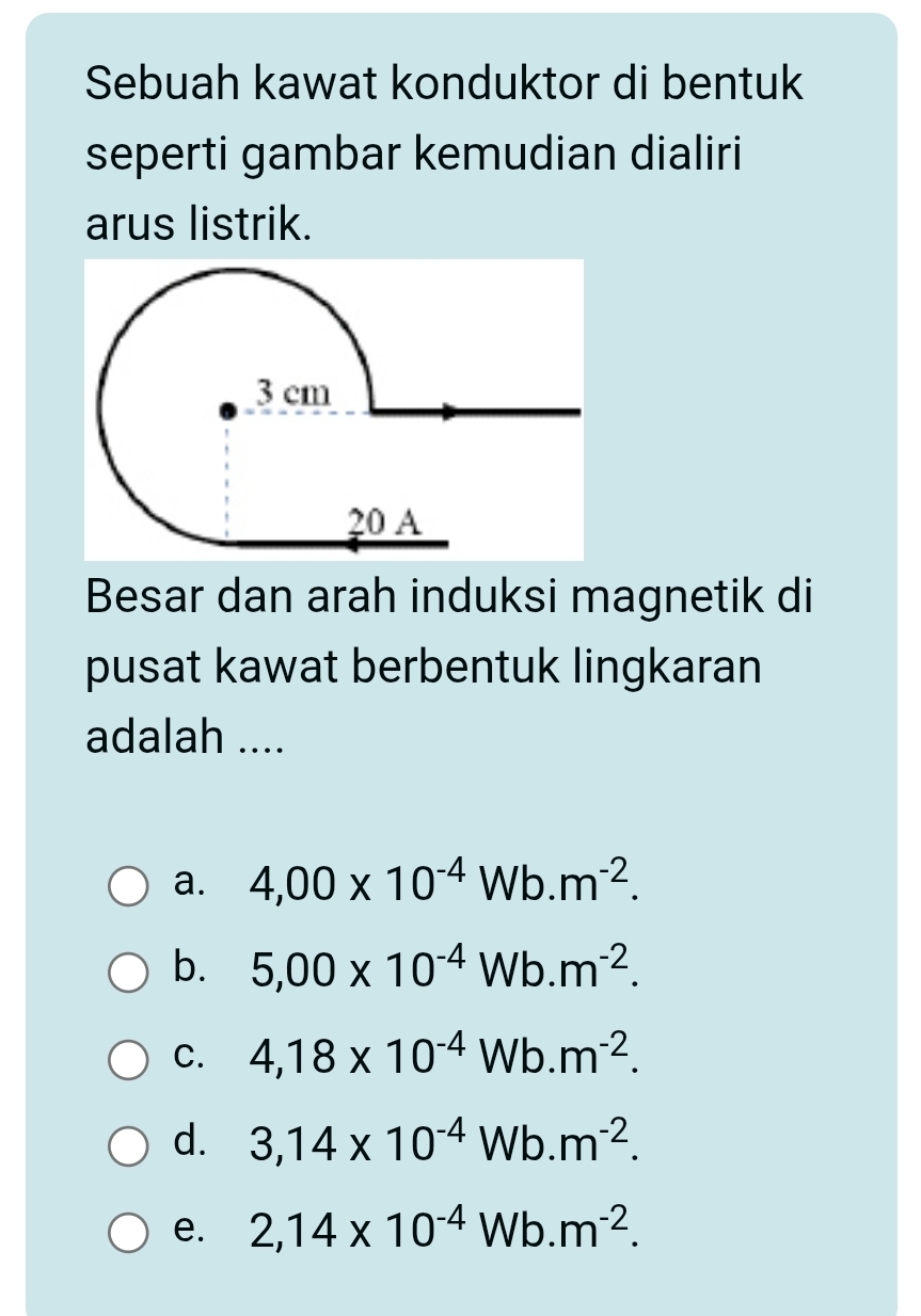 Sebuah kawat konduktor di bentuk
seperti gambar kemudian dialiri
arus listrik.
Besar dan arah induksi magnetik di
pusat kawat berbentuk lingkaran
adalah ....
a. 4,00* 10^(-4)Wb.m^(-2).
b. 5,00* 10^(-4)Wb.m^(-2).
C. 4,18* 10^(-4)Wb.m^(-2).
d. 3,14* 10^(-4)Wb.m^(-2).
e. 2,14* 10^(-4)Wb.m^(-2).