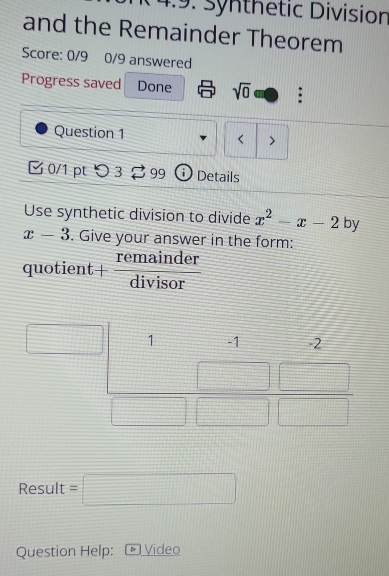 14:9: synthetic Division
and the Remainder Theorem
Score: 0/9 0/9 answered
Progress saved Done sqrt(0) :
Question 1 < >
0/1 ptつ 3 99 i) Details
Use synthetic division to divide x^2-x-2 by
x-3. Give your answer in the form:
quotier t+ remainder/divisor 
Result =□
Question Help: - Video