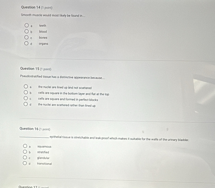 Smooth muscle would most likely be found in.._.
a teeth
b blood
c bones
d organs
Question 15 (1 point)
Pseudostratified tissue has a distinctive appearance because...
a the nuclei are lined up and not scattered
b cells are square in the bottom layer and flat at the top
c cells are square and formed in perfect blocks
d the nuclei are scattered rather than lined up
Question 16 (1 point)
_epithelial tissue is stretchable and leak-proof which makes it suitable for the walls of the urinary bladder.
a squamous
b stratified
c glandular
dà transitional