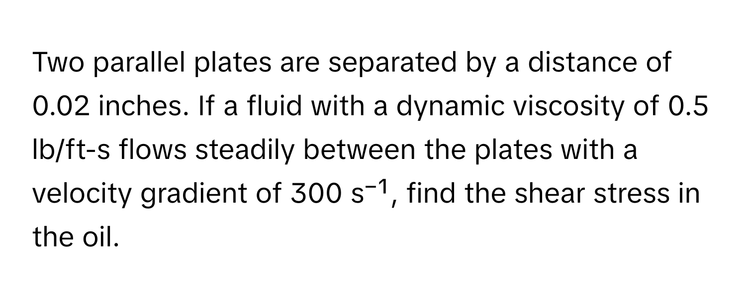 Two parallel plates are separated by a distance of 0.02 inches. If a fluid with a dynamic viscosity of 0.5 lb/ft-s flows steadily between the plates with a velocity gradient of 300 s⁻¹, find the shear stress in the oil.