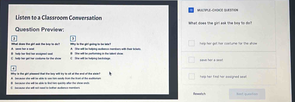 MULTIPLE-CHOICE QUESTION
Listen to a Classroom Conversation
What does the girl ask the boy to do?
Question Preview:
2
3
What does the girl ask the boy to do? Why is the girl going to be late? help her get her costume for the show
A save her a seat A She will be helping audience members with their tickets.
B help her find her assigned seat B She will be performing in the talent show.
C help her get her costume for the show C She will be helping backstage. save her a seat 
4
Why is the girl pleased that the boy will try to sit at the end of the aisle?
A because she will be able to see him easily from the front of the auditorium help her find her assigned seat .
B because she will be able to find him quickly after the show ends
C because she will not need to bother audience members
Rewatch Next question