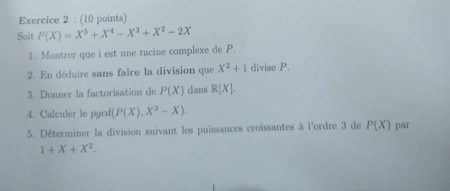 Soit P(X)=X^5+X^4-X^3+X^2-2X
1. Montrer que i est une racine complexe de P. 
2. En déduire sans faire la division que X^2+1 divise P. 
3. Donner la factorisation de P(X) dans R(X). 
4. Calculer le pgcd (P(X),X^3-X). 
5. Déterminer la division suivant les puissances croissantes à l'ordre 3 de P(X) par
1+X+X^2.