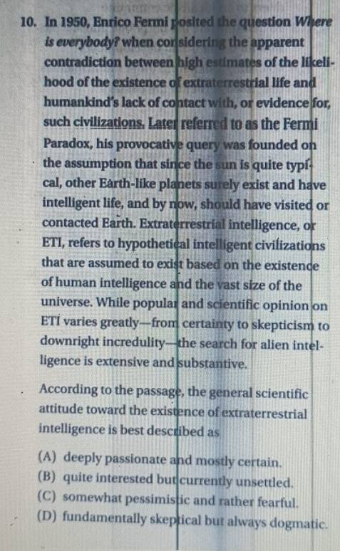 In 1950, Enrico Fermi posited the question Where
is everybody? when considering the apparent
contradiction between high estimates of the likeli-
hood of the existence of extraterrestrial life and
humankind’s lack of contact with, or evidence for,
such civilizations. Later referred to as the Fermi
Paradox, his provocative query was founded on
the assumption that since the sun is quite typi
cal, other Earth-like planets surely exist and have
intelligent life, and by now, should have visited or
contacted Earth. Extraterrestrial intelligence, or
ETI, refers to hypothetical intelligent civilizations
that are assumed to exist based on the existence
of human intelligence and the vast size of the
universe. While popular and scientific opinion on
ETI varies greatly—from certainty to skepticism to
downright incredulity—the search for alien intel-
ligence is extensive and substantive.
According to the passage, the general scientific
attitude toward the existence of extraterrestrial
intelligence is best described as
(A) deeply passionate and mostly certain.
(B) quite interested but currently unsettled.
(C) somewhat pessimistic and rather fearful.
(D) fundamentally skeptical but always dogmatic.