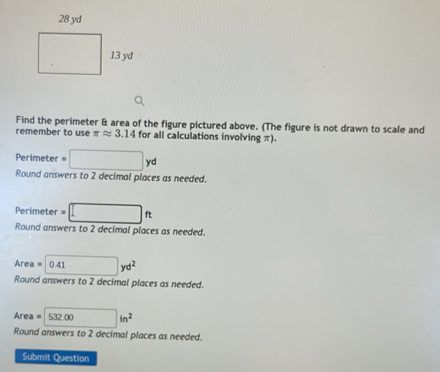 Find the perimeter & area of the figure pictured above. (The figure is not drawn to scale and
remember to use π approx 3.14 for all calculations involving π).
Perimeter =□ yd
Round answers to 2 decimal places as needed.
Perimeter =□ ft
Round answers to 2 decimal places as needed.
Area =□ 0.41yd^2
Round answers to 2 decimal places as needed.
Are a=532.00in^2
Round answers to 2 decimal places as needed.
Submit Question