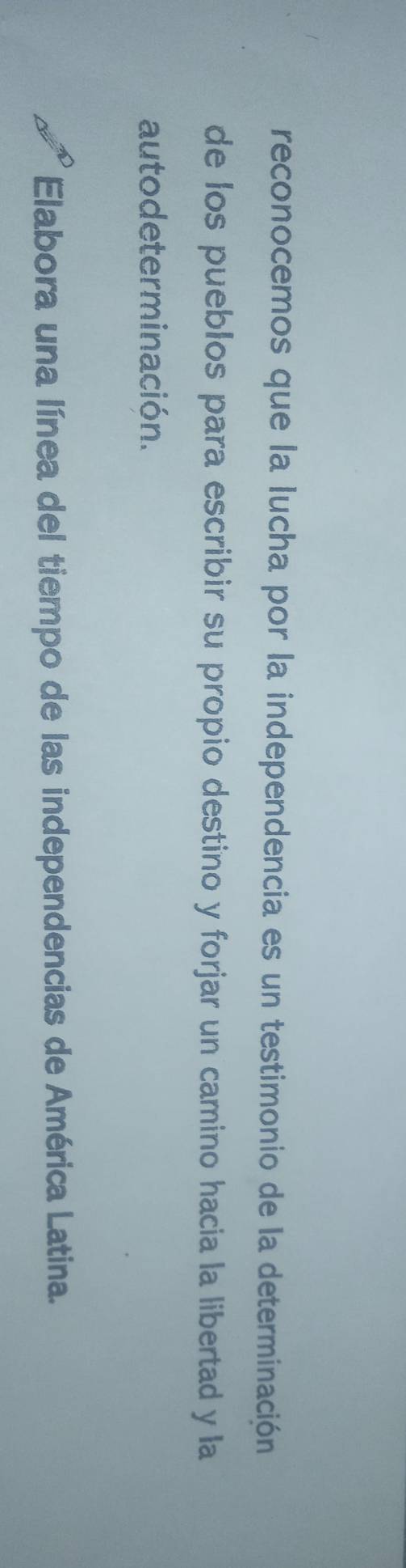 reconocemos que la lucha por la independencia es un testimonio de la determinación 
de los pueblos para escribir su propio destino y forjar un camino hacia la libertad y la 
auto determinación. 
Elabora una línea del tiempo de las independencias de América Latina.