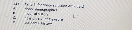 143 Criteria for donor selection exclude(s)
A. donor demographics
B. medical history
C. possible risk of exposure
D. accidental history