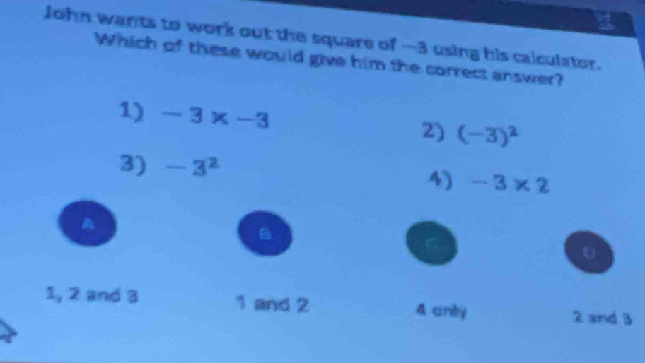 John wants to work out the square of -3 using his calculstor.
Which of these would give him the correct answer?
1) -3* -3 2) (-3)^2
3) -3^2
4) -3* 2
A
D
1, 2 and 3 1 and 2 4 anty 2 and 3