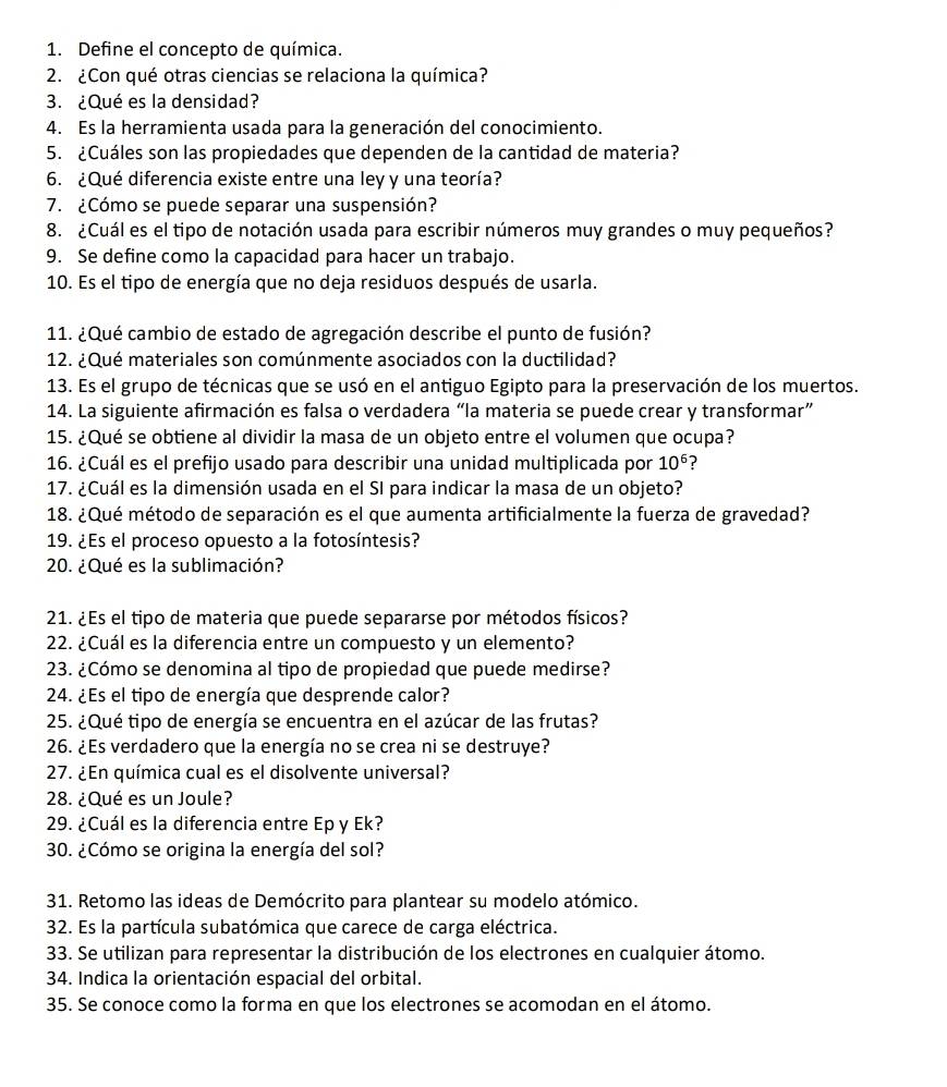 Define el concepto de química.
2. ¿Con qué otras ciencias se relaciona la química?
3. ¿Qué es la densidad?
4. Es la herramienta usada para la generación del conocimiento.
5. ¿Cuáles son las propiedades que dependen de la cantidad de materia?
6. ¿Qué diferencia existe entre una ley y una teoría?
7. ¿Cómo se puede separar una suspensión?
8. ¿Cuál es el tipo de notación usada para escribir números muy grandes o muy pequeños?
9. Se define como la capacidad para hacer un trabajo.
10. Es el tipo de energía que no deja residuos después de usarla.
*11. ¿Qué cambio de estado de agregación describe el punto de fusión?
*12. ¿Qué materiales son comúnmente asociados con la ductilidad?
*13. Es el grupo de técnicas que se usó en el antiguo Egipto para la preservación de los muertos.
14. La siguiente afirmación es falsa o verdadera “la materia se puede crear y transformar”
15. ¿Qué se obtiene al dividir la masa de un objeto entre el volumen que ocupa?
16. ¿Cuál es el prefijo usado para describir una unidad multiplicada por 10^6 ?
17. ¿Cuál es la dimensión usada en el SI para indicar la masa de un objeto?
18. ¿Qué método de separación es el que aumenta artificialmente la fuerza de gravedad?
19. ¿Es el proceso opuesto a la fotosíntesis?
20. ¿Qué es la sublimación?
21. ¿Es el tipo de materia que puede separarse por métodos físicos?
22. ¿Cuál es la diferencia entre un compuesto y un elemento?
23. ¿Cómo se denomina al tipo de propiedad que puede medirse?
24. ¿Es el tipo de energía que desprende calor?
25. ¿Qué tipo de energía se encuentra en el azúcar de las frutas?
26. ¿Es verdadero que la energía no se crea ni se destruye?
27. ¿En química cual es el disolvente universal?
28. ¿Qué es un Joule?
29. ¿Cuál es la diferencia entre Ep y Ek?
30. ¿Cómo se origina la energía del sol?
31. Retomo las ideas de Demócrito para plantear su modelo atómico.
32. Es la partícula subatómica que carece de carga eléctrica.
33. Se utilizan para representar la distribución de los electrones en cualquier átomo.
34. Indica la orientación espacial del orbital.
35. Se conoce como la forma en que los electrones se acomodan en el átomo.