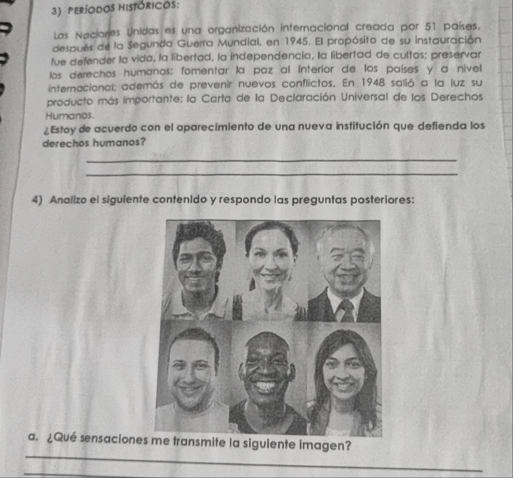 peRíODos hISTóRICOS: 
Las Naciones Unidas es una organización internacional creada por 51 países. 
después de la Segunda Guerra Mundial, en 1945. El propósito de su instauración 
fue defender la vida, la libertad, la independencia, la libertad de cultos; preservar 
los derechos humanos; fomentar la paz al interior de los países y a nivel 
internacional; además de prevenir nuevos conflictos. En 1948 salió a la luz su 
producto más importante: la Carta de la Declaración Universal de los Derechos 
Humanos. 
¿Estoy de acuerdo con el aparecimiento de una nueva institución que defienda los 
derechos humanos? 
_ 
_ 
4) Analizo el siguiente contenido y respondo las preguntas posteriores: 
_ 
a. ¿Qué sensaciones me transmite la siguiente imagen? 
_