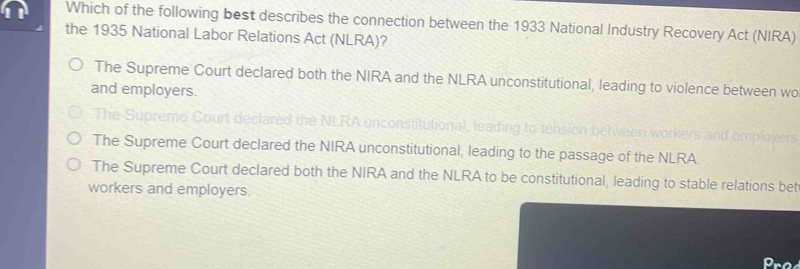 Which of the following best describes the connection between the 1933 National Industry Recovery Act (NIRA)
the 1935 National Labor Relations Act (NLRA)?
The Supreme Court declared both the NIRA and the NLRA unconstitutional, leading to violence between wo
and employers.
The Supreme Court declared the NLRA unconstitutional, leading to tension between workers
The Supreme Court declared the NIRA unconstitutional, leading to the passage of the NLRA
The Supreme Court declared both the NIRA and the NLRA to be constitutional, leading to stable relations bet
workers and employers.