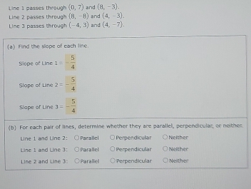 Line 1 passes through (0,7) and (8,-3). 
Line 2 passes through (8,-8) and (4,-3). 
Line 3 passes through (-4,3) and (4,-7), 
(a) Find the slope of each line.
Slope of Line 1=- 5/4 
Slope of Line 2=- 5/4 
Slape of Line 3=- 5/4 
(b) For each pair of lines, determine whether they are parallel, perpendicular, or neither
Line 1 and Line 2: Parallel Perpendicular Neither
Line 1 and Line 3: Parallel Perpendicular Neither
Line 2 and Line 3: Parallel Perpendicular Neither