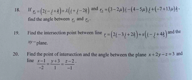 If _ r_1=(2_ i-_ j+_ k)+lambda (_ i+_ j-2_ k) and r_2=(3-2mu )i-(4-5mu )j+(-7+13mu )k
find the angle between r_1 and r_2·
19. Find the intersection point between line r=(2_ i-3_ j+2_ k)+s(_ i-_ j+4_ k) and the
xy -plane. 
20. Find the point of intersection and the angle between the plane x+2y-z=3 and 
line  (x-1)/-2 = (y+3)/1 = (z-2)/-1 ·