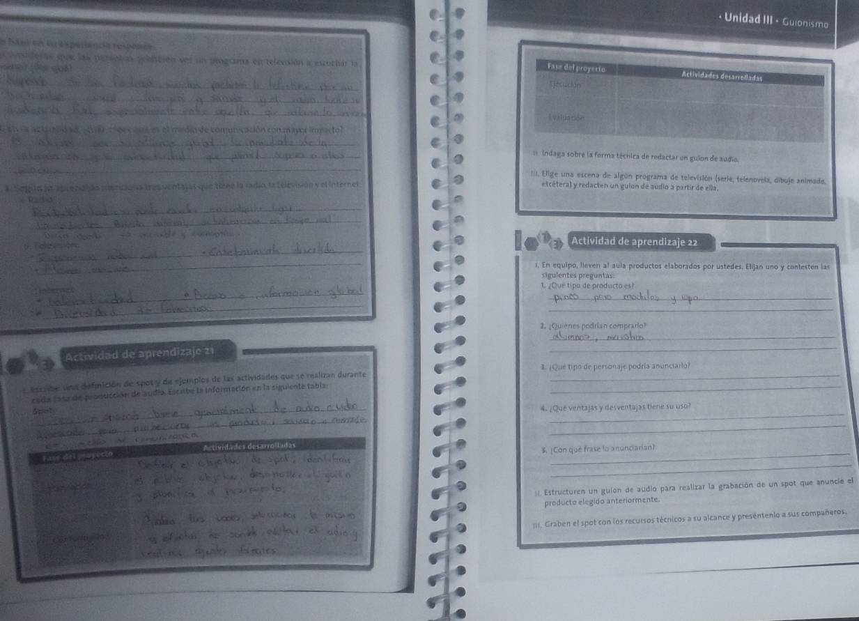 ·  Unidad III · Guionismo
s Bas en la Esperencía respos óa
esideras que las pereptas reelción ser un programa en televsión a escuchar la
_
Fase del proyecio Actividades desarrelladas
dàn
_
_
Evaluación
e en la actuacó so  tuen meesans es el midin de comunicación con mayor impactol
_
_
Indaga sobre la forma técnica de redactar un guion de audio.
_
::I. Elige una escena de algún programa de televisión (serie, telenovela, dibuje animado.
*. Sopito in aprenaçdn pdencions tresventajas que tiene la radio, la televisión y el internel etcétera) y redacten un guion de audio a partir de ella.
       
_
_
_
C                
Actividad de aprendizaje 22
_
1. En equipo, lieven al aula productos elaborados por ustedes. Elijan uno y contesten las
sigulentes preguntas
_
_
1. ¿Qué tipo de producto es?
_
_
2. ¿Quiènes podrian comprario?
_
Actividad de aprendizaje 21
_
3. ¿Que tipo de personaje podría anunciarlo?
Escribe una definición de spot y de ejemplos de las actividades que se realizan durante__
cada lasa de producción de audio. Escribe la información en la siguiente tabla;
Spist 4. ¿Qué ventajas y desventajas tiene su uso?
_
_
_
_
Fase del píuy Actividades desarrolladas
S. ¿Con que frase lo anunciarian?
_
 
!|. Estructuren un guion de audio para realizar la grabación de un spot que anuncie el
producto elegido anteriormente.
Conortio m :. Graben el spot con los recursos técnicos a su alcance y presentenio a sus compañeros.