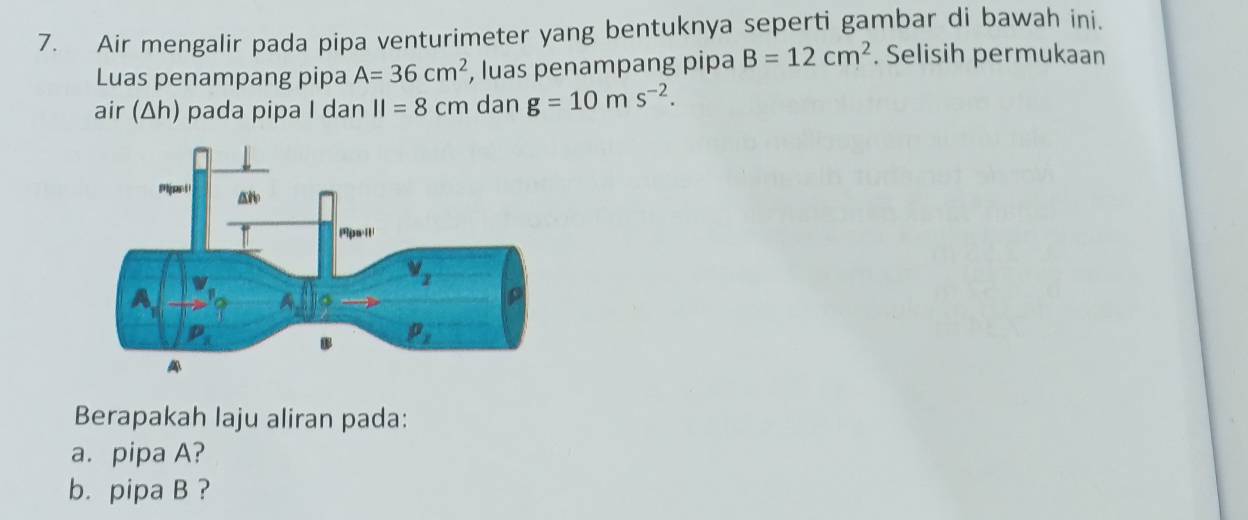 Air mengalir pada pipa venturimeter yang bentuknya seperti gambar di bawah ini.
Luas penampang pipa A=36cm^2 , luas penampang pipa B=12cm^2. Selisih permukaan
air (Δh) pada pipa I dan II=8cm dan g=10ms^(-2).
Berapakah laju aliran pada:
a. pipa A?
b. pipa B ?